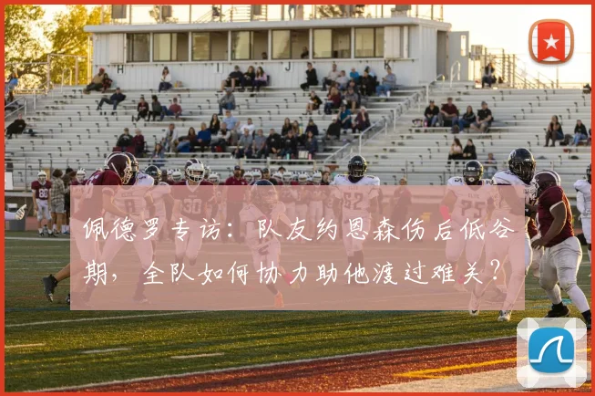 佩德罗专访:队友约恩森伤后低谷期,全队如何协力助他渡过难关?
