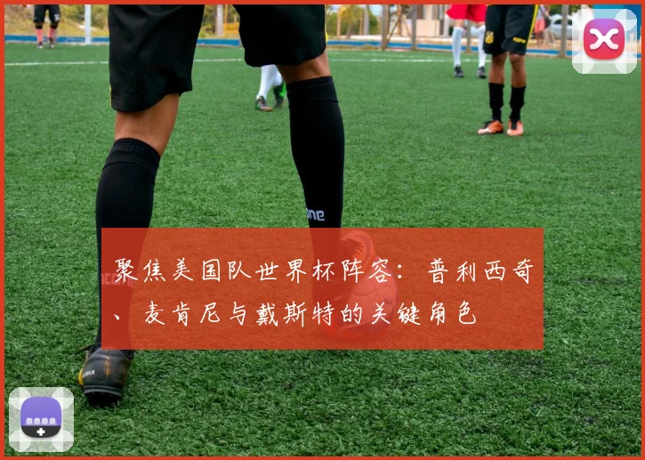 聚焦美国队世界杯阵容:普利西奇、麦肯尼与戴斯特的关键角色