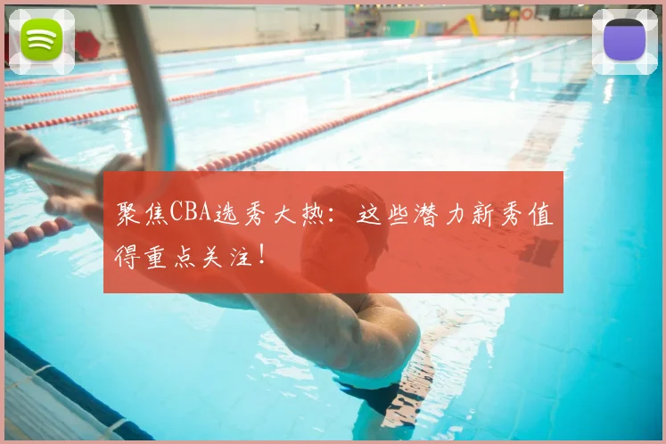聚焦CBA选秀大热：这些潜力新秀值得重点关注！
