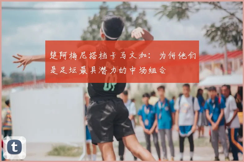 楚阿梅尼搭档卡马文加：为何他们是足坛最具潜力的中场组合
