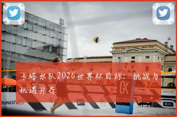 卡塔尔队2026世界杯目标：挑战与机遇并存