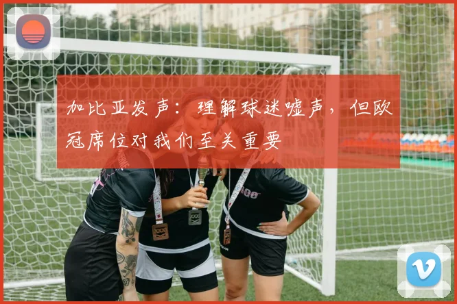 加比亚发声:理解球迷嘘声,但欧冠席位对我们至关重要