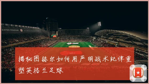 揭秘图赫尔如何用严明战术纪律重塑英格兰足球