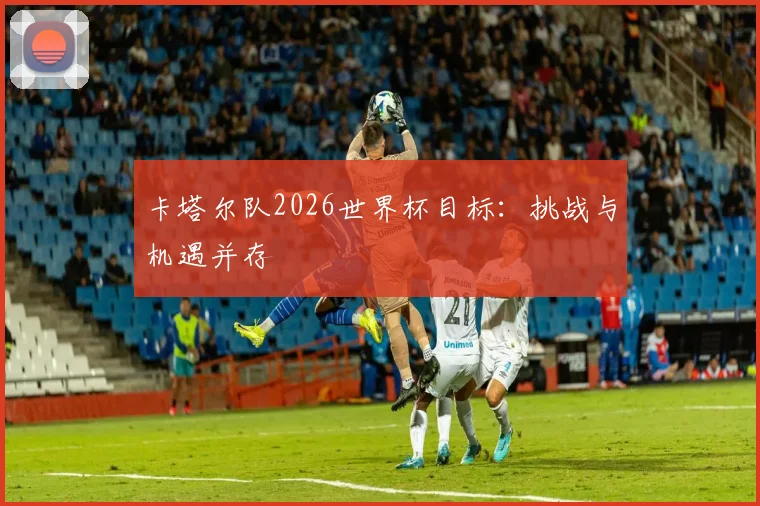 卡塔尔队2026世界杯目标：挑战与机遇并存