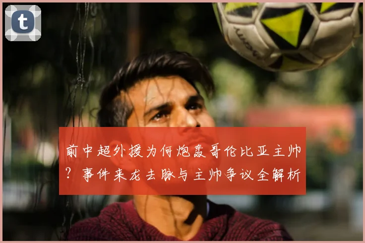 前中超外援为何炮轰哥伦比亚主帅?事件来龙去脉与主帅争议全解析