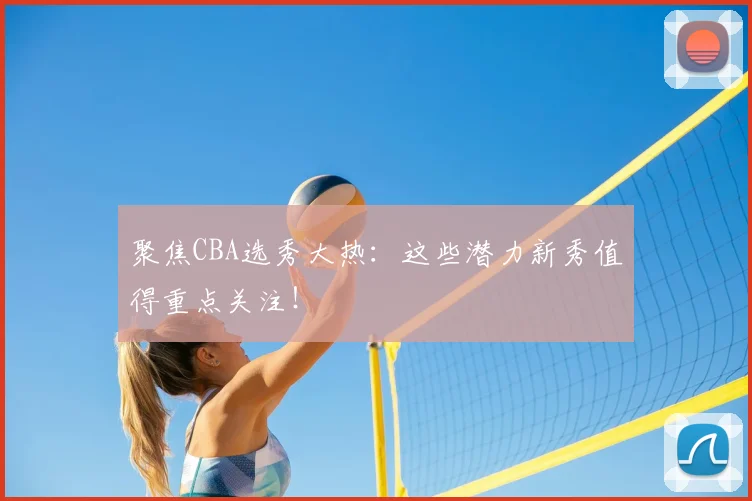 聚焦CBA选秀大热：这些潜力新秀值得重点关注！