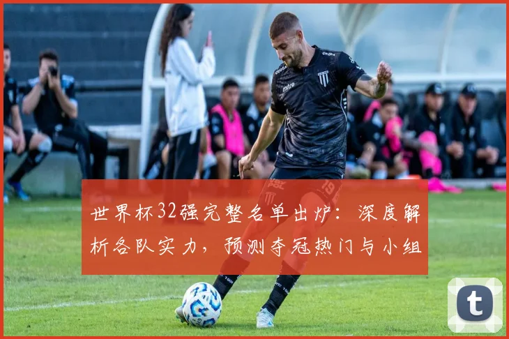 世界杯32强完整名单出炉:深度解析各队实力,预测夺冠热门与小组赛出线前景