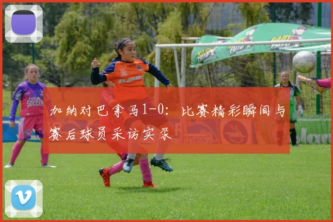 加纳对巴拿马1-0:比赛精彩瞬间与赛后球员采访实录