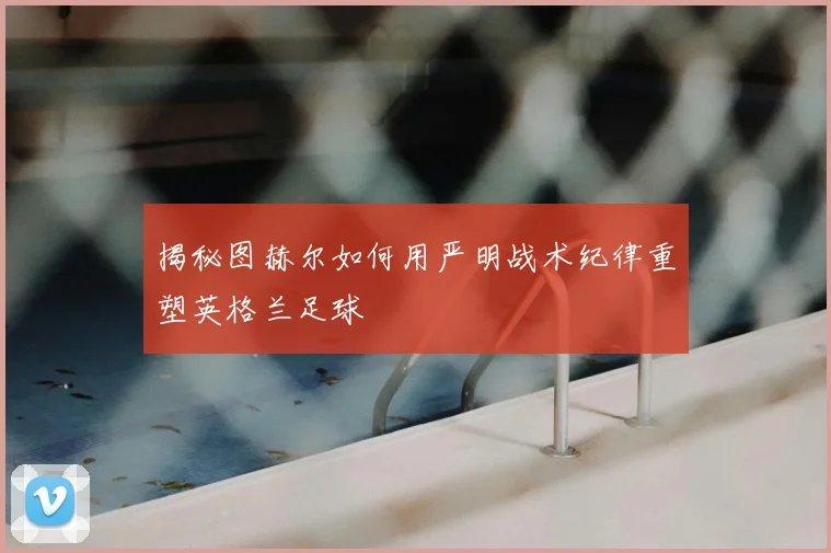 揭秘图赫尔如何用严明战术纪律重塑英格兰足球