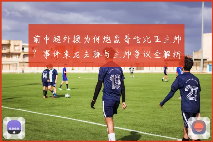 前中超外援为何炮轰哥伦比亚主帅?事件来龙去脉与主帅争议全解析