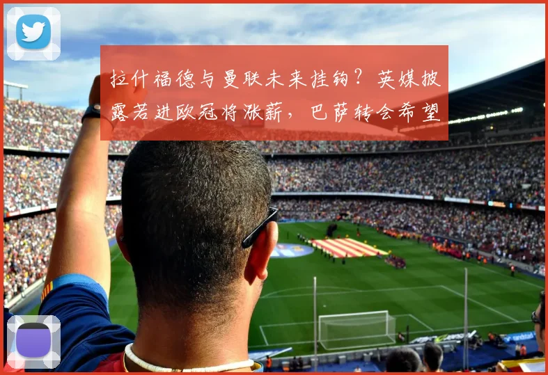 拉什福德与曼联未来挂钩?英媒披露若进欧冠将涨薪,巴萨转会希望渺茫
